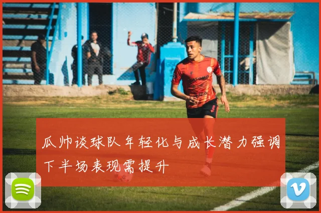 瓜帅谈球队年轻化与成长潜力强调下半场表现需提升