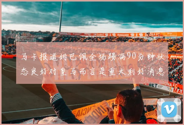 马卡报道姆巴佩全场踢满90分钟状态良好对皇马而言是重大利好消息