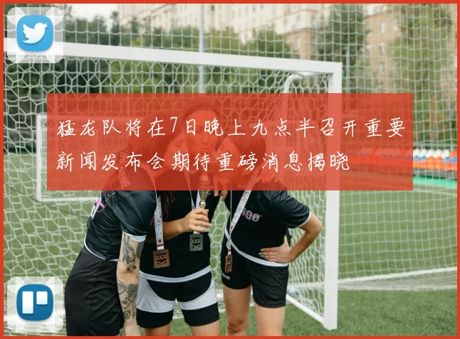 猛龙队将在7日晚上九点半召开重要新闻发布会期待重磅消息揭晓