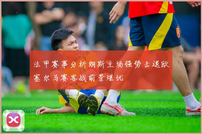 法甲赛事分析朗斯主场强势击退欧塞尔马赛客战前景堪忧