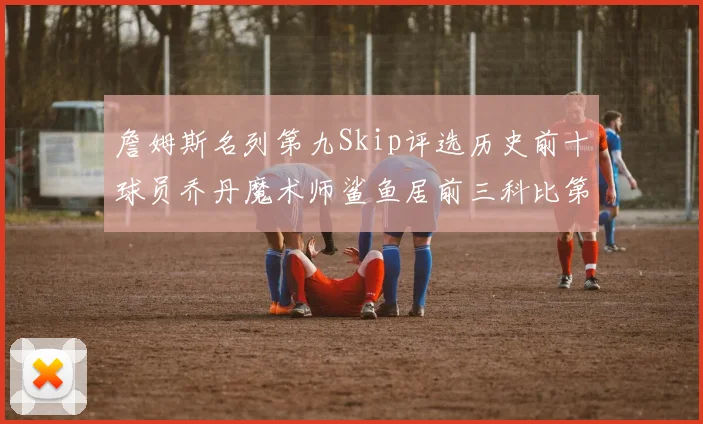 詹姆斯名列第九Skip评选历史前十球员乔丹魔术师鲨鱼居前三科比第七