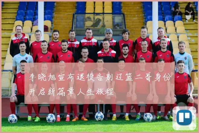 李晓旭宣布退役告别辽篮二哥身份开启新篇章人生旅程