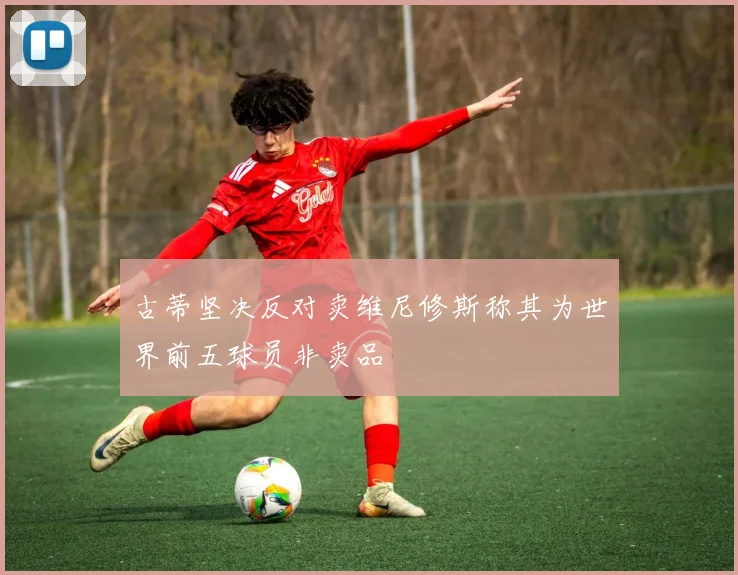古蒂坚决反对卖维尼修斯称其为世界前五球员非卖品