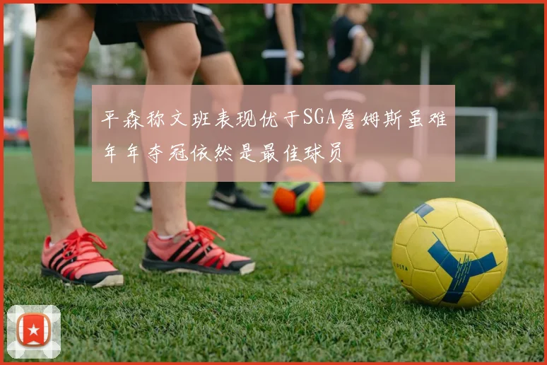 平森称文班表现优于SGA詹姆斯虽难年年夺冠依然是最佳球员