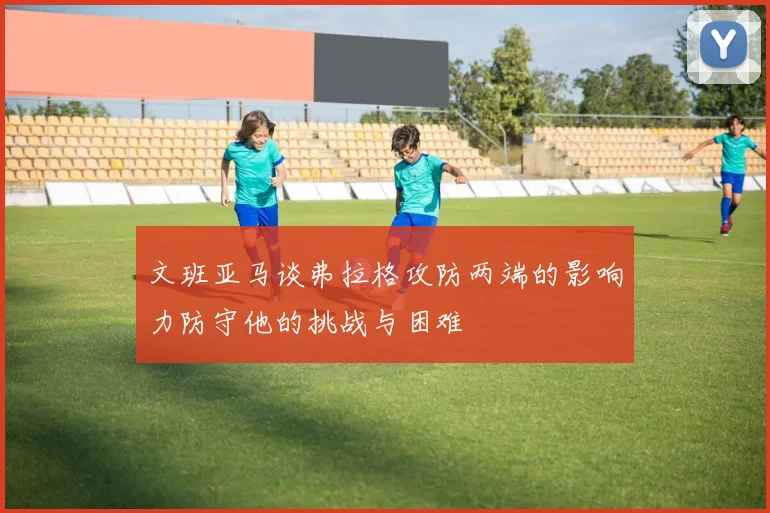 文班亚马谈弗拉格攻防两端的影响力防守他的挑战与困难
