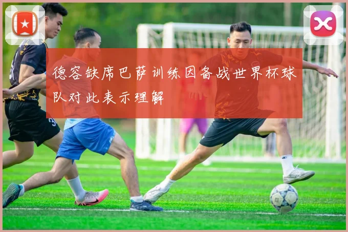 德容缺席巴萨训练因备战世界杯球队对此表示理解