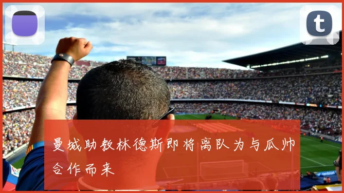 曼城助教林德斯即将离队为与瓜帅合作而来