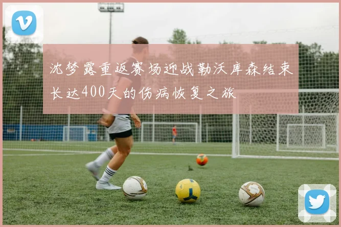 沈梦露重返赛场迎战勒沃库森结束长达400天的伤病恢复之旅