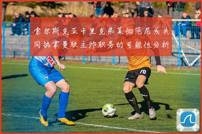 索尔斯克亚卡里克弗莱彻范尼或共同执掌曼联主帅职务的可能性分析