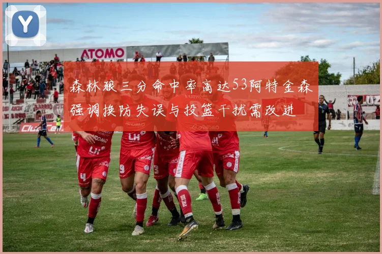 森林狼三分命中率高达53阿特金森强调换防失误与投篮干扰需改进