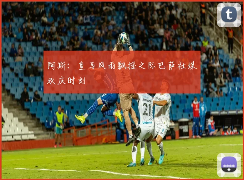 阿斯：皇马风雨飘摇之际巴萨社媒欢庆时刻