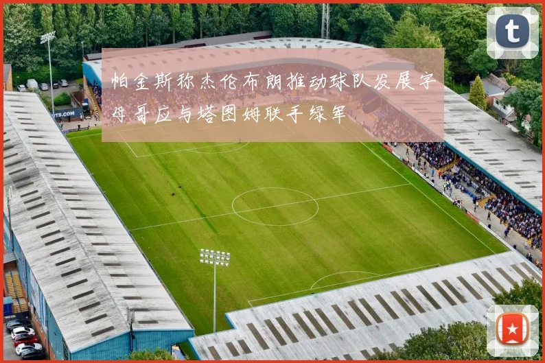 帕金斯称杰伦布朗推动球队发展字母哥应与塔图姆联手绿军